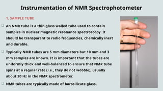 Instrumentation of NMR Spectrophotometer
1. SAMPLE TUBE :
 An NMR tube is a thin glass walled tube used to contain
samples in nuclear magnetic resonance spectroscopy. It
should be transparent to radio frequencies, chemically inert
and durable.
 Typically NMR tubes are 5 mm diameters but 10 mm and 3
mm samples are known. It is important that the tubes are
uniformly thick and well-balanced to ensure that NMR tube
spins at a regular rate (i.e., they do not wobble), usually
about 20 Hz in the NMR spectrometer.
 NMR tubes are typically made of borosilicate glass.
 