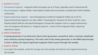 2. MAGNET SYSTEM:
 Permanent magnets: magnetic field strengths up to 2 Tesla, typically used in benchtop NMRs.
 Electromagnets: higher fields, need high & stable electrical power, problematic field stability and
uniformity.
 Superconducting magnets: very homogenous (uniform) magnetic fields up to 25 Tesla,
Superconducting magnets are also called “cryomagnets” because of their need for cryogenic
liquids (liquid Helium and liquid Nitrogen) to keep the magnet coil in a superconducting state.
Loss of cryogens will lead to a “magnet quench”, a loss of the magnetic field, requiring very
expensive repairs.
3. SWEEP GENERATOR:
 A sweep generator is an electronic device that generates a waveform with a constant amplitude
and a linearly varying frequency. The main role of the sweep generator in the NMR spectroscopy
is that it allows the equal magnitude magnetic field to pass through the sample.
4. SAMPLE PROBE:
 It accepts the sample, sends RF energy into the sample and detects the signal emanating from
the sample.
 