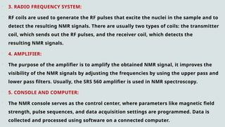  3. RADIO FREQUENCY SYSTEM:
 RF coils are used to generate the RF pulses that excite the nuclei in the sample and to
detect the resulting NMR signals. There are usually two types of coils: the transmitter
coil, which sends out the RF pulses, and the receiver coil, which detects the
resulting NMR signals.
 4. AMPLIFIER:
 The purpose of the amplifier is to amplify the obtained NMR signal, it improves the
visibility of the NMR signals by adjusting the frequencies by using the upper pass and
lower pass filters. Usually, the SRS 560 amplifier is used in NMR spectroscopy.
 5. CONSOLE AND COMPUTER:
 The NMR console serves as the control center, where parameters like magnetic field
strength, pulse sequences, and data acquisition settings are programmed. Data is
collected and processed using software on a connected computer.
 