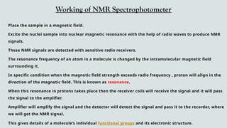 Working of NMR Spectrophotometer
 Place the sample in a magnetic field.
 Excite the nuclei sample into nuclear magnetic resonance with the help of radio waves to produce NMR
signals.
 These NMR signals are detected with sensitive radio receivers.
 The resonance frequency of an atom in a molecule is changed by the intramolecular magnetic field
surrounding it.
 In specific condition when the magnetic field strength exceeds radio frequency , proton will align in the
direction of the magnetic field. This is known as resonance.
 When this resonance in protons takes place then the receiver coils will receive the signal and it will pass
the signal to the amplifier.
 Amplifier will amplify the signal and the detector will detect the signal and pass it to the recorder, where
we will get the NMR signal.
 This gives details of a molecule’s individual functional groups and its electronic structure.
 