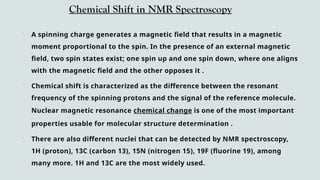 Chemical Shift in NMR Spectroscopy
 A spinning charge generates a magnetic field that results in a magnetic
moment proportional to the spin. In the presence of an external magnetic
field, two spin states exist; one spin up and one spin down, where one aligns
with the magnetic field and the other opposes it .
 Chemical shift is characterized as the difference between the resonant
frequency of the spinning protons and the signal of the reference molecule.
Nuclear magnetic resonance chemical change is one of the most important
properties usable for molecular structure determination .
 There are also different nuclei that can be detected by NMR spectroscopy,
1H (proton), 13C (carbon 13), 15N (nitrogen 15), 19F (fluorine 19), among
many more. 1H and 13C are the most widely used.
 