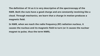  The definition of 1H as it is very descriptive of the spectroscopy of the
NMR. Both the nuts have a good charge and are constantly revolving like a
cloud. Through mechanics, we learn that a charge in motion produces a
magnetic field.
 In NMR, when we reach the radio frequency (Rf) radiation nucleus, it
causes the nucleus and its magnetic field to turn (or it causes the nuclear
magnet to pulse, thus the term NMR).
 