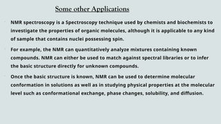 Some other Applications
 NMR spectroscopy is a Spectroscopy technique used by chemists and biochemists to
investigate the properties of organic molecules, although it is applicable to any kind
of sample that contains nuclei possessing spin.
 For example, the NMR can quantitatively analyze mixtures containing known
compounds. NMR can either be used to match against spectral libraries or to infer
the basic structure directly for unknown compounds.
 Once the basic structure is known, NMR can be used to determine molecular
conformation in solutions as well as in studying physical properties at the molecular
level such as conformational exchange, phase changes, solubility, and diffusion.
 