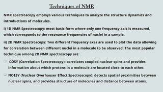 Techniques of NMR
NMR spectroscopy employs various techniques to analyze the structure dynamics and
introductions of molecules.
i) 1D NMR Spectroscopy: most basic form where only one frequency axis is measured,
which corresponds to the resonance frequencies of nuclei in a sample.
ii) 2D NMR Spectroscopy: Two different frequency axes are used to plot the data allowing
for correlation between different nuclei in a molecule to be observed. The most popular
technique among 2D NMR spectroscopy are:
 COSY (Correlation Spectroscopy): correlates coupled nuclear spins and provides
information about which protons in a molecule are located close to each other.
 NOESY (Nuclear Overhauser Effect Spectroscopy): detects spatial proximities between
nuclear spins, and provides structure of molecules and distance between atoms.
 