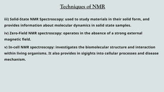 Techniques of NMR
iii) Solid-State NMR Spectroscopy: used to study materials in their solid form, and
provides information about molecular dynamics in solid state samples.
iv) Zero-Field NMR spectroscopy: operates in the absence of a strong external
magnetic field.
v) In-cell NMR spectroscopy: investigates the biomolecular structure and interaction
within living organisms. It also provides in sigights into cellular processes and disease
mechanism.
 