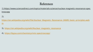 References
1) https://www.sciencedirect.com/topics/materials-science/nuclear-magnetic-resonance-spec
troscopy
2).
https://en.wikipedia.org/wiki/File:Nuclear_Magnetic_Resonance_(NMR)_basic_principles.web
m
3). https://en.wikipedia.org/wiki/Nuclear_magnetic_resonance
4). https://byjus.com/chemistry/nmr-spectroscopy/
 