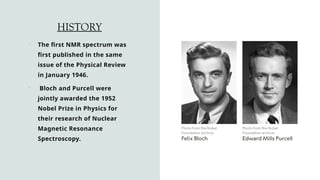HISTORY
 The first NMR spectrum was
first published in the same
issue of the Physical Review
in January 1946.
 Bloch and Purcell were
jointly awarded the 1952
Nobel Prize in Physics for
their research of Nuclear
Magnetic Resonance
Spectroscopy.
 
