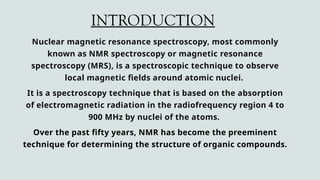 INTRODUCTION
Nuclear magnetic resonance spectroscopy, most commonly
known as NMR spectroscopy or magnetic resonance
spectroscopy (MRS), is a spectroscopic technique to observe
local magnetic fields around atomic nuclei.
It is a spectroscopy technique that is based on the absorption
of electromagnetic radiation in the radiofrequency region 4 to
900 MHz by nuclei of the atoms.
Over the past fifty years, NMR has become the preeminent
technique for determining the structure of organic compounds.
 