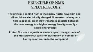 PRINCIPLE OF NMR
SPECTROSCOPY
The principle behind NMR is that many nuclei have spin and
all nuclei are electrically charged. If an external magnetic
field is applied, an energy transfer is possible between
the base energy to a higher energy level (generally a
single energy gap).
Proton Nuclear magnetic resonance spectroscopy is one of
the most powerful tools for elucidation of number of
hydrogen or proton in the compound.
 