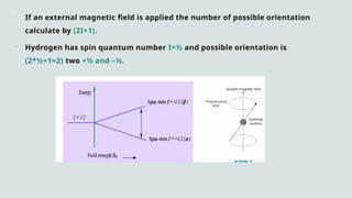  If an external magnetic field is applied the number of possible orientation
calculate by (2I+1).
 Hydrogen has spin quantum number I=½ and possible orientation is
(2*½+1=2) two +½ and –½.
 
