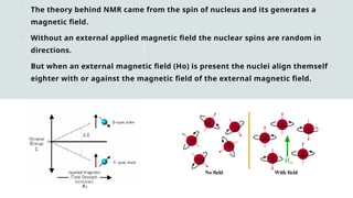  The theory behind NMR came from the spin of nucleus and its generates a
magnetic field.
 Without an external applied magnetic field the nuclear spins are random in
directions.
 But when an external magnetic field (Ho) is present the nuclei align themself
eighter with or against the magnetic field of the external magnetic field.
 