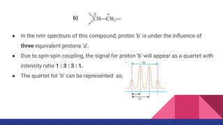 ● In the nmr spectrum of this compound, proton ‘b’ is under the inﬂuence of
three equivalent protons ‘a’.
● Due to spin-spin coupling, the signal for proton ‘b’ will appear as a quartet with
intensity ratio 1 : 3 : 3 : 1.
● The quartet for ‘b’ can be represented as;
b)
 