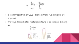 ● In the nmr spectrum of 1, 2, 2– trichloroethane two multiplets are
observed.
● The value J in each of its multiplets is found to be constant & shown
as:
c)
 