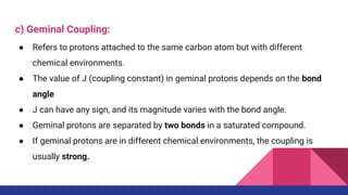 c) Geminal Coupling:
● Refers to protons attached to the same carbon atom but with different
chemical environments.
● The value of J (coupling constant) in geminal protons depends on the bond
angle
● J can have any sign, and its magnitude varies with the bond angle.
● Geminal protons are separated by two bonds in a saturated compound.
● If geminal protons are in different chemical environments, the coupling is
usually strong.
 