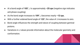 ● At a bond angle of 105°, J is approximately –25 cps (negative sign indicates
anti-phase coupling).
● As the bond angle increases to 109°, J becomes nearly –12 cps.
● With a further widened bond angle of 125°, the value of J increases to zero.
● Bond angle inﬂuences the strength and nature of coupling between geminal
protons.
● Variations in J values provide information about the molecular geometry and
conformation.
 