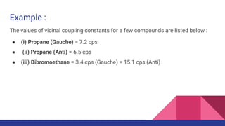 Example :
The values of vicinal coupling constants for a few compounds are listed below :
● (i) Propane (Gauche) = 7.2 cps
● (ii) Propane (Anti) = 6.5 cps
● (iii) Dibromoethane = 3.4 cps (Gauche) = 15.1 cps (Anti)
 