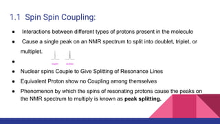 1.1 Spin Spin Coupling:
● Interactions between different types of protons present in the molecule
● Cause a single peak on an NMR spectrum to split into doublet, triplet, or
multiplet.
●
● Nuclear spins Couple to Give Splitting of Resonance Lines
● Equivalent Proton show no Coupling among themselves
● Phenomenon by which the spins of resonating protons cause the peaks on
the NMR spectrum to multiply is known as peak splitting.
 