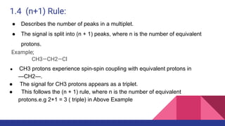 1.4 (n+1) Rule:
● Describes the number of peaks in a multiplet.
● The signal is split into (n + 1) peaks, where n is the number of equivalent
protons.
Example;
CH3—CH2—Cl
● CH3 protons experience spin-spin coupling with equivalent protons in
—CH2—.
● The signal for CH3 protons appears as a triplet.
● This follows the (n + 1) rule, where n is the number of equivalent
protons.e.g 2+1 = 3 ( triple) in Above Example
 