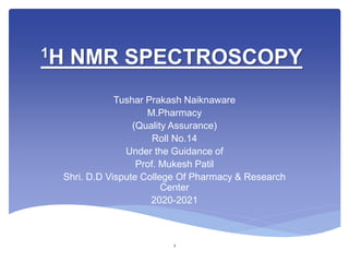 1H NMR SPECTROSCOPY
Tushar Prakash Naiknaware
M.Pharmacy
(Quality Assurance)
Roll No.14
Under the Guidance of
Prof. Mukesh Patil
Shri. D.D Vispute College Of Pharmacy & Research
Center
2020-2021
1
 