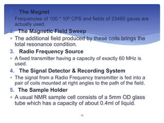 1. The Magnet
 Frequencies of 100 * 106 CPS and fields of 23490 gauss are
actually used.
2. The Magnetic Field Sweep
 The additional field produced by these coils brings the
total resonance condition.
3. Radio Frequency Source
 A fixed transmitter having a capacity of exactly 60 MHz is
used.
4. The Signal Detector & Recording System
 The signal from a Radio Frequency transmitter is fed into a
pair of coils mounted at right angles to the path of the field.
5. The Sample Holder
 A usual NMR sample cell consists of a 5mm OD glass
tube which has a capacity of about 0.4ml of liquid.
10
 