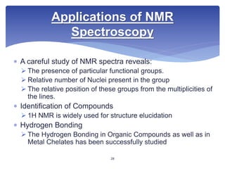  A careful study of NMR spectra reveals:
 The presence of particular functional groups.
 Relative number of Nuclei present in the group
 The relative position of these groups from the multiplicities of
the lines.
 Identification of Compounds
 1H NMR is widely used for structure elucidation
 Hydrogen Bonding
 The Hydrogen Bonding in Organic Compounds as well as in
Metal Chelates has been successfully studied
Applications of NMR
Spectroscopy
28
 