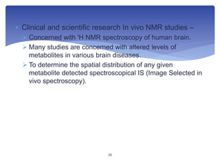  Clinical and scientific research In vivo NMR studies –
 Concerned with 'H NMR spectroscopy of human brain.
 Many studies are concerned with altered levels of
metabolites in various brain diseases.
 To determine the spatial distribution of any given
metabolite detected spectroscopical IS (Image Selected in
vivo spectroscopy).
29
 