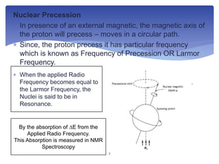 Nuclear Precession
 In presence of an external magnetic, the magnetic axis of
the proton will precess – moves in a circular path.
 Since, the proton precess it has particular frequency
which is known as Frequency of Precession OR Larmor
Frequency.
 When the applied Radio
Frequency becomes equal to
the Larmor Frequency, the
Nuclei is said to be in
Resonance.
By the absorption of ∆E from the
Applied Radio Frequency.
This Absorption is measured in NMR
Spectroscopy
7
 