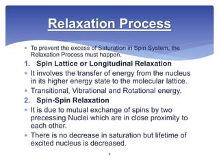  To prevent the excess of Saturation in Spin System, the
Relaxation Process must happen.
1. Spin Lattice or Longitudinal Relaxation
 It involves the transfer of energy from the nucleus
in its higher energy state to the molecular lattice.
 Transitional, Vibrational and Rotational energy.
2. Spin-Spin Relaxation
 It is due to mutual exchange of spins by two
precessing Nuclei which are in close proximity to
each other.
 There is no decrease in saturation but lifetime of
excited nucleus is decreased.
Relaxation Process
8
 