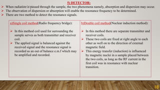 5) DETECTOR:
➢ When radiation is passed through the sample, the two phenomena namely, absorption and dispersion may occur.
➢ The observation of dispersion or absorption will enable the resonance frequency to be determined.
➢ There are two method to detect the resonance signals.
a)Single coil method(Radio frequency bridge):
➢ In this method coil used for surrounding the
sample serves as both transmitter and receiver
coil.
➢ The applied signal is balanced against the
received signal and the resonance signal is
recorded as an out of balance e.m.f which may
be amplified and recorded.
b)Double coil method(Nuclear induction method):
➢ In this method there are separate transmitter and
receiver coils.
➢ These two coils are fixed at right angle to each
other as well on to the direction of external
magnetic field.
➢ This energy transfer (induction) is influenced
by magnetic nuclei in a sample placed between
the two coils, as long as the RF current in the
first coil was in resonance with nuclear
transition.
18
ANUBHAV GUPTA
 