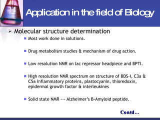 Application in the field of Biology Molecular structure determination Most work done in solutions. Drug metabolism studies & mechanism of drug action. Low resolution NMR on lac repressor headpiece and BPTI. High resolution NMR spectrum on structure of BDS-I, C3a & C5a inflammatory proteins, plastocyanin, thioredoxin, epidermal growth factor & interleukines Solid state NMR --- Alzheimer’s B-Amyloid peptide. Contd… 