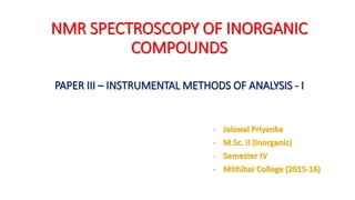 NMR SPECTROSCOPY OF INORGANIC
COMPOUNDS
PAPER III – INSTRUMENTAL METHODS OF ANALYSIS - I
- Jaiswal Priyanka
- M.Sc. II (Inorganic)
- Semester IV
- Mithibai College (2015-16)
 