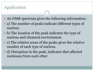 Application
 An NMR spectrum gives the following information:
 a) The number of peaks indicate different types of
nucleus.
 b) The location of the peak indicates the type of
nucleus and chemical environment.
 c) The relative areas of the peaks gives the relative
number of each type of nucleus.
 d) Disruption in the peak, indicates that affected
nucleuses from each other
 