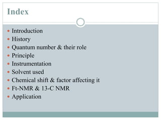 Index
 Introduction
 History
 Quantum number & their role
 Principle
 Instrumentation
 Solvent used
 Chemical shift & factor affecting it
 Ft-NMR & 13-C NMR
 Application
 