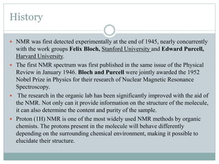 History
 NMR was first detected experimentally at the end of 1945, nearly concurrently
with the work groups Felix Bloch, Stanford University and Edward Purcell,
Harvard University.
 The first NMR spectrum was first published in the same issue of the Physical
Review in January 1946. Bloch and Purcell were jointly awarded the 1952
Nobel Prize in Physics for their research of Nuclear Magnetic Resonance
Spectroscopy.
 The research in the organic lab has been significantly improved with the aid of
the NMR. Not only can it provide information on the structure of the molecule,
it can also determine the content and purity of the sample.
 Proton (1H) NMR is one of the most widely used NMR methods by organic
chemists. The protons present in the molecule will behave differently
depending on the surrounding chemical environment, making it possible to
elucidate their structure.
 