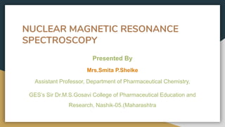 NUCLEAR MAGNETIC RESONANCE
SPECTROSCOPY
Presented By
Mrs.Smita P.Shelke
Assistant Professor, Department of Pharmaceutical Chemistry,
GES’s Sir Dr.M.S.Gosavi College of Pharmaceutical Education and
Research, Nashik-05.(Maharashtra
 