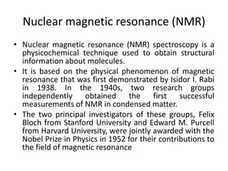 Nuclear magnetic resonance (NMR)
• Nuclear magnetic resonance (NMR) spectroscopy is a
physicochemical technique used to obtain structural
information about molecules.
• It is based on the physical phenomenon of magnetic
resonance that was first demonstrated by Isidor I. Rabi
in 1938. In the 1940s, two research groups
independently obtained the first successful
measurements of NMR in condensed matter.
• The two principal investigators of these groups, Felix
Bloch from Stanford University and Edward M. Purcell
from Harvard University, were jointly awarded with the
Nobel Prize in Physics in 1952 for their contributions to
the field of magnetic resonance
 
