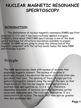 NUCLEAR MAGNETIC RESONANCE 
Page 1 
SPECRTOSCOPY 
INTRODUCTION 
The phenomenon of nuclear magnetic resonance (NMR) was first 
observed in 1946 and it has been routinely applied in organic 
chemistry since about 1960.NMR spectroscopy is one of the most 
useful technique for structural elucidation available to organic 
chemist. In NMR we are going to study the interaction of the 
magnetic component with the certain nuclei hence the name NMR 
spectroscopy is given. 
Princple 
The NMR spectroscopy deals with nucleus of an atom that 
possesses magnetic moment. The nucleus of an atom is 
positively charged. Like electron the nuclei of certain atom also 
spin about their axis . The spinning of these charged particle 
generate a magnetic moment along the axis of the spin, so that 
these nuclei act like tiny bar magnet. Individual protons & 
neutrons have spin quantum no. +1/2 & -1/2 . Therefore 
depending on number of nucleons (protons+ neutrons) certain 
nuclei also possesses spin. The total spin quantum no. ‘I’ is a 
characteristic of nucleus. The nuclei that have spin no. greater 
than zero possesses spin. 
 
