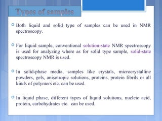  Both liquid and solid type of samples can be used in NMR
spectroscopy.
 For liquid sample, conventional solution-state NMR spectroscopy
is used for analyzing where as for solid type sample, solid-state
spectroscopy NMR is used.
 In solid-phase media, samples like crystals, microcrystalline
powders, gels, anisotropic solutions, proteins, protein fibrils or all
kinds of polymers etc. can be used.
 In liquid phase, different types of liquid solutions, nucleic acid,
protein, carbohydrates etc. can be used.
 