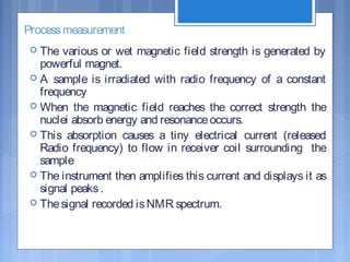 Processmeasurement
 The various or wet magnetic field strength is generated by
powerful magnet.
 A sample is irradiated with radio frequency of a constant
frequency
 When the magnetic field reaches the correct strength the
nuclei absorb energy and resonanceoccurs.
 This absorption causes a tiny electrical current (released
Radio frequency) to flow in receiver coil surrounding the
sample
 The instrument then amplifies this current and displays it as
signal peaks.
 Thesignal recorded isNMR spectrum.
 