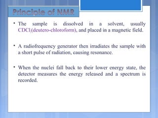  The sample is dissolved in a solvent, usually
CDCl3(deutero-chloroform), and placed in a magnetic field.
 A radiofrequency generator then irradiates the sample with
a short pulse of radiation, causing resonance.
 When the nuclei fall back to their lower energy state, the
detector measures the energy released and a spectrum is
recorded.
 