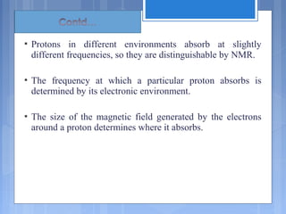  Protons in different environments absorb at slightly
different frequencies, so they are distinguishable by NMR.
 The frequency at which a particular proton absorbs is
determined by its electronic environment.
 The size of the magnetic field generated by the electrons
around a proton determines where it absorbs.
 