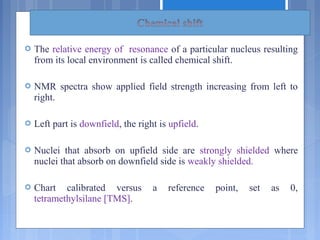  The relative energy of resonance of a particular nucleus resulting
from its local environment is called chemical shift.
 NMR spectra show applied field strength increasing from left to
right.
 Left part is downfield, the right is upfield.
 Nuclei that absorb on upfield side are strongly shielded where
nuclei that absorb on downfield side is weakly shielded.
 Chart calibrated versus a reference point, set as 0,
tetramethylsilane [TMS].
 