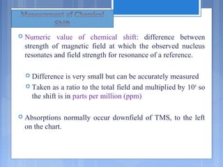  Numeric value of chemical shift: difference between
strength of magnetic field at which the observed nucleus
resonates and field strength for resonance of a reference.
 Difference is very small but can be accurately measured
 Taken as a ratio to the total field and multiplied by 106
so
the shift is in parts per million (ppm)
 Absorptions normally occur downfield of TMS, to the left
on the chart.
 