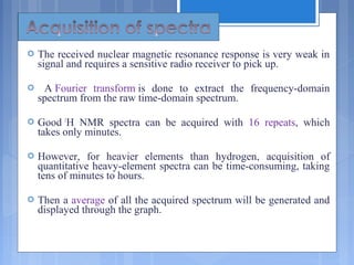  The received nuclear magnetic resonance response is very weak in
signal and requires a sensitive radio receiver to pick up.
 A Fourier transform is done to extract the frequency-domain
spectrum from the raw time-domain spectrum.
 Good 1
H NMR spectra can be acquired with 16 repeats, which
takes only minutes.
 However, for heavier elements than hydrogen, acquisition of
quantitative heavy-element spectra can be time-consuming, taking
tens of minutes to hours.
 Then a average of all the acquired spectrum will be generated and
displayed through the graph.
 