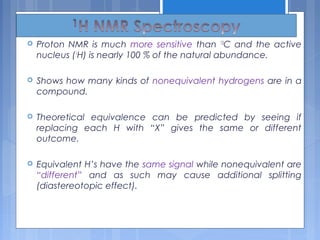 Proton NMR is much more sensitive than 13
C and the active
nucleus (1
H) is nearly 100 % of the natural abundance.
 Shows how many kinds of nonequivalent hydrogens are in a
compound.
 Theoretical equivalence can be predicted by seeing if
replacing each H with “X” gives the same or different
outcome.
 Equivalent H’s have the same signal while nonequivalent are
“different” and as such may cause additional splitting
(diastereotopic effect).
 