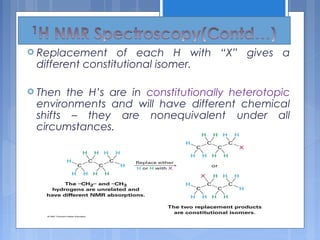  Replacement of each H with “X” gives a
different constitutional isomer.
 Then the H’s are in constitutionally heterotopic
environments and will have different chemical
shifts – they are nonequivalent under all
circumstances.
 