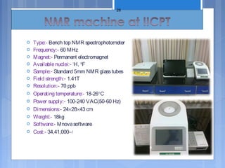  Type:- Bench top NMR spectrophotometer
 Frequency:- 60 MHz
 Magnet:- Permanent electromagnet
 Availablenuclei:- 1
H, 19
F
 Sample:- Standard 5mm NMR glasstubes
 Field strength:- 1.41T
 Resolution:- 70 ppb
 Operating temperature:- 18-26°C
 Power supply:- 100-240 VAC(50-60 Hz)
 Dimensions:- 24×28×43 cm
 Weight:- 18kg
 Software:- Mnovasoftware
 Cost:- 34,41,000−/
26
 
