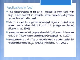 Applicationsin food
 The determination of fat or oil content in fresh food with
high water content is possible when pulsed-field-gradient
spin-echo-method isused.
 NMR is used to suppress unwanted signals in studies of
water droplet size distribution in oil (margarine, butter)
[Fourel et al., 1995]
 measurements of oil droplet size distribution on oil-in-water
emulsion (mayonnaise, dressings) [Goudappel et al., 2001].
 measurements and difusion experiments are very useful for
characterizing gels(e.g. yogurts)[Hinrichset al., 2003].
 