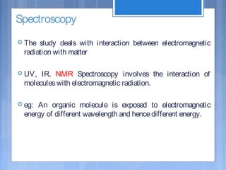 Spectroscopy
 The study deals with interaction between electromagnetic
radiation with matter
 UV, IR, NMR Spectroscopy involves the interaction of
moleculeswith electromagnetic radiation.
 eg: An organic molecule is exposed to electromagnetic
energy of different wavelength and hencedifferent energy.
 