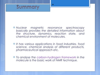  Nuclear magnetic resonance spectroscopy
basically provides the detailed information about
the structure, dynamics, reaction state, and
chemical environment of molecules.
 It has various applications in food industries, food
science, chemical analysis of different products,
pharmaceutical approach etc.
 To analyse the carbon-hydrogen framework in the
molecule is the basic work of NMR technique.
34
 